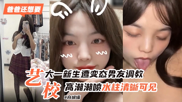 艺校大一新生惨遭变态男˙友调教，高潮喷水水柱清晰可见